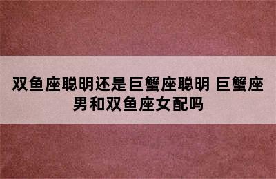 双鱼座聪明还是巨蟹座聪明 巨蟹座男和双鱼座女配吗